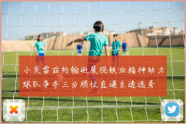 小莫雷兹约翰逊展现铁血精神助力球队争夺三分顺位直逼乐透选秀