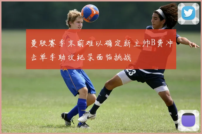 曼联赛季末前难以确定新主帅B费冲击单季助攻纪录面临挑战