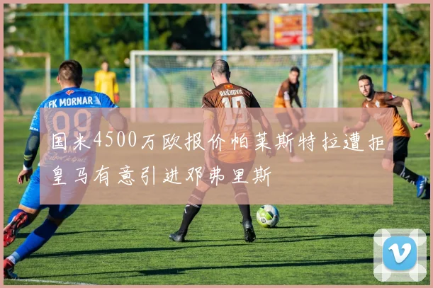 国米4500万欧报价帕莱斯特拉遭拒皇马有意引进邓弗里斯