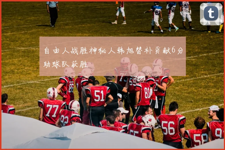 自由人战胜神秘人韩旭替补贡献6分助球队获胜