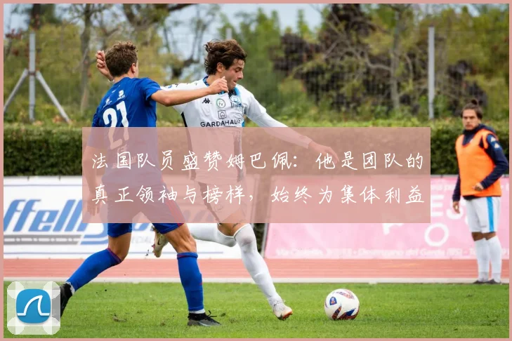 法国队员盛赞姆巴佩：他是团队的真正领袖与榜样，始终为集体利益考虑