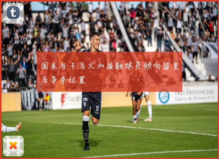 国米与卡马文加接触球员倾向留皇马争夺位置