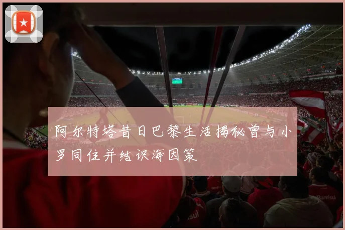 阿尔特塔昔日巴黎生活揭秘曾与小罗同住并结识海因策