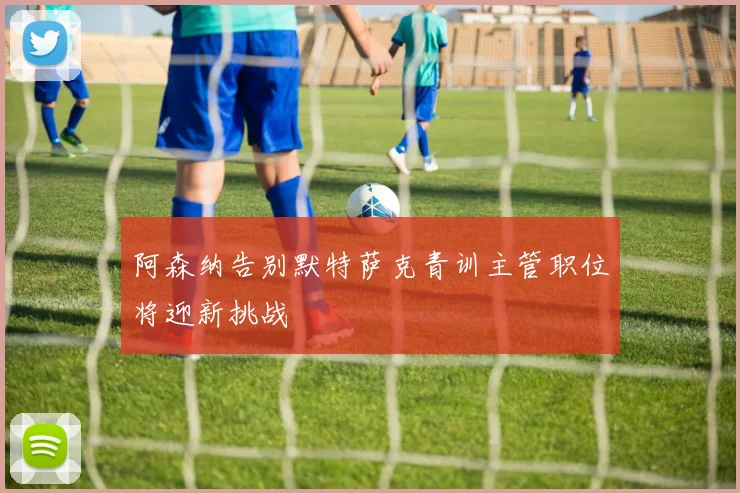 阿森纳告别默特萨克青训主管职位将迎新挑战