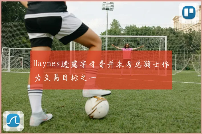 Haynes透露字母哥并未考虑骑士作为交易目标之一