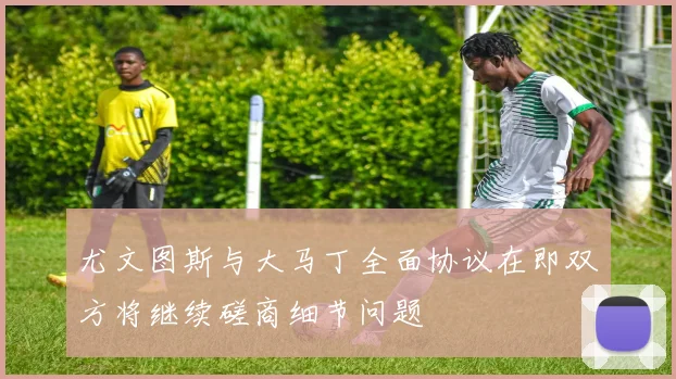 尤文图斯与大马丁全面协议在即双方将继续磋商细节问题