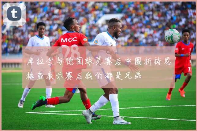 库拉索与德国球员赛后中圈祈祷恩梅查表示赛后我们都是兄弟