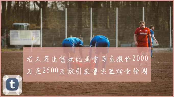 尤文若出售坎比亚索马竞报价2000万至2500万欧引发鲁杰里转会传闻