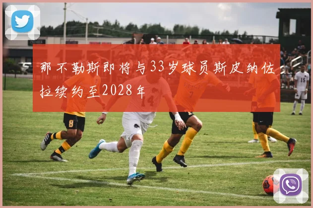 那不勒斯即将与33岁球员斯皮纳佐拉续约至2028年