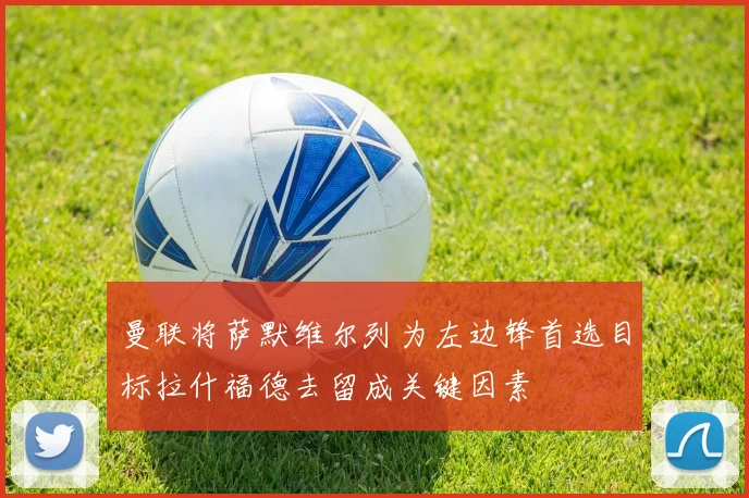 曼联将萨默维尔列为左边锋首选目标拉什福德去留成关键因素