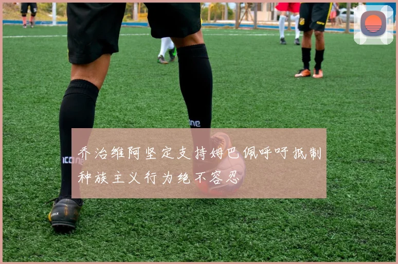乔治维阿坚定支持姆巴佩呼吁抵制种族主义行为绝不容忍