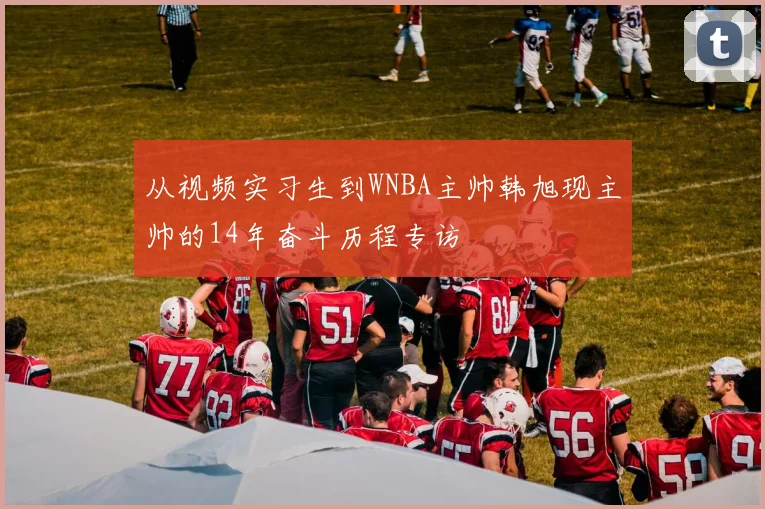 从视频实习生到WNBA主帅韩旭现主帅的14年奋斗历程专访