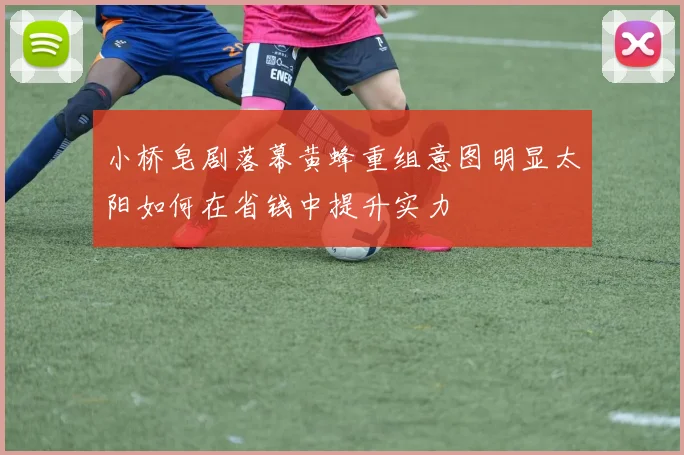 小桥皂剧落幕黄蜂重组意图明显太阳如何在省钱中提升实力